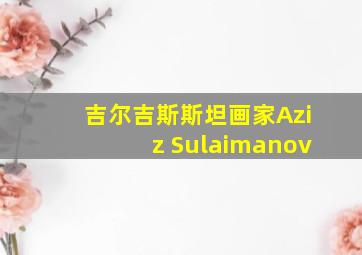 吉尔吉斯斯坦画家Aziz Sulaimanov